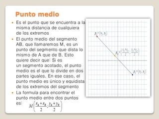  Es el punto que se encuentra a la
misma distancia de cualquiera
de los extremos
 El punto medio del segmento
AB, que llamaremos M, es un
punto del segmento que dista lo
mismo de A que de B. Esto
quiere decir que: Si es
un segmento acotado, el punto
medio es el que lo divide en dos
partes iguales. En ese caso, el
punto medio es único y equidista
de los extremos del segmento
 La formula para encontrar el
punto medio entre dos puntos
es:
Punto medio
 