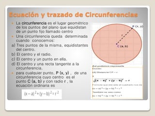 Ecuación y trazado de Circunferencias
 La circunferencia es el lugar geométrico
de los puntos del plano que equidistan
de un punto fijo llamado centro
 Una circunferencia queda determinada
cuando conocemos:
a) Tres puntos de la misma, equidistantes
del centro.
b) El centro y el radio.
c) El centro y un punto en ella.
d) El centro y una recta tangente a la
circunferencia.
 para cualquier punto, P (x, y) , de una
circunferencia cuyo centro es el
punto C (a, b) y con radio r , la
ecuación ordinaria es
 