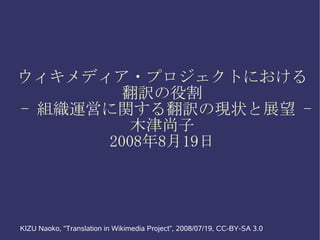 ウィキメディア・プロジェクトにおける
        翻訳の役割
- 組織運営に関する翻訳の現状と展望 -
         木津尚子
      2008年8月19日




KIZU Naoko, “Translation in Wikimedia Project”, 2008/07/19, CC-BY-SA 3.0
 