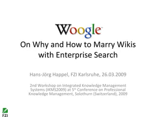 On Why and How to Marry Wikis with Enterprise Search Hans-Jörg Happel, FZI Karlsruhe, 26.03.2009 2nd Workshop on Integrated Knowledge Management Systems (IKMS2009) at 5 th  Conference on Professional Knowledge Management, Solothurn (Switzerland), 2009 