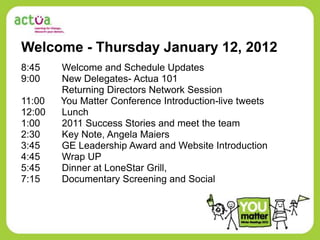 Welcome - Thursday January 12, 2012
8:45    Welcome and Schedule Updates
9:00    New Delegates- Actua 101
        Returning Directors Network Session
11:00   You Matter Conference Introduction-live tweets
12:00   Lunch
1:00    2011 Success Stories and meet the team
2:30    Key Note, Angela Maiers
3:45    GE Leadership Award and Website Introduction
4:45    Wrap UP
5:45    Dinner at LoneStar Grill,
7:15    Documentary Screening and Social
 