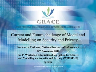 Copyright 2016 GRACE Center All Rights Reserved.
Current and Future challenge of Model and
Modelling on Security and Privacy
Nobukazu Yoshioka, National Institute of Informatics
14th November 2016
the 1st Workshop International Workshop for Models
and Modelling on Security and Privacy (WM2SP-16)
@Gifu
 