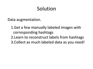 Solution
Data augmentation.
1.Get a few manually labeled images with
corresponding hashtags
2.Learn to reconstruct labels from hashtags
3.Collect as much labeled data as you need!
 