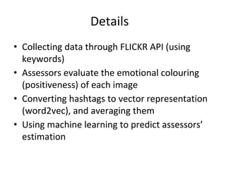 Details
• Collecting data through FLICKR API (using
keywords)
• Assessors evaluate the emotional colouring
(positiveness) of each image
• Converting hashtags to vector representation
(word2vec), and averaging them
• Using machine learning to predict assessors’
estimation
 