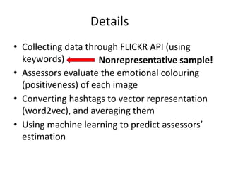 Details
• Collecting data through FLICKR API (using
keywords)
• Assessors evaluate the emotional colouring
(positiveness) of each image
• Converting hashtags to vector representation
(word2vec), and averaging them
• Using machine learning to predict assessors’
estimation
Nonrepresentative sample!
 