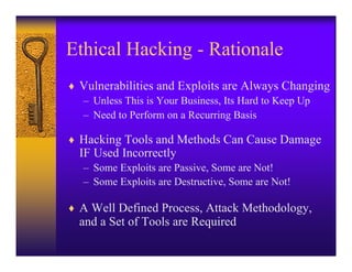 Ethical Hacking - Rationale
♦ Vulnerabilities and Exploits are Always Changing
  – Unless This is Your Business, Its Hard to Keep Up
  – Need to Perform on a Recurring Basis

♦ Hacking Tools and Methods Can Cause Damage
  IF Used Incorrectly
   – Some Exploits are Passive, Some are Not!
   – Some Exploits are Destructive, Some are Not!

♦ A Well Defined Process, Attack Methodology,
  and a Set of Tools are Required
 