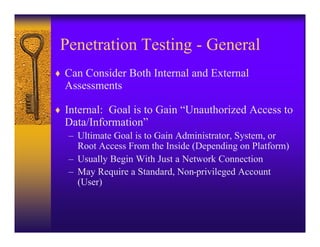 Penetration Testing - General
♦ Can Consider Both Internal and External
  Assessments

♦ Internal: Goal is to Gain “Unauthorized Access to
  Data/Information”
   – Ultimate Goal is to Gain Administrator, System, or
     Root Access From the Inside (Depending on Platform)
   – Usually Begin With Just a Network Connection
   – May Require a Standard, Non-privileged Account
     (User)
 