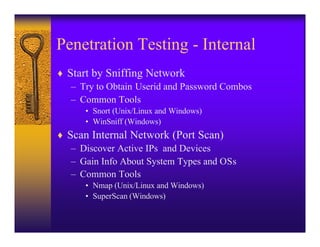 Penetration Testing - Internal
♦ Start by Sniffing Network
   – Try to Obtain Userid and Password Combos
   – Common Tools
      • Snort (Unix/Linux and Windows)
      • WinSniff (Windows)
♦ Scan Internal Network (Port Scan)
   – Discover Active IPs and Devices
   – Gain Info About System Types and OSs
   – Common Tools
      • Nmap (Unix/Linux and Windows)
      • SuperScan (Windows)
 