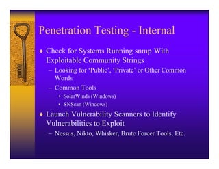 Penetration Testing - Internal
♦ Check for Systems Running snmp With
  Exploitable Community Strings
   – Looking for ‘Public’, ‘Private’ or Other Common
     Words
   – Common Tools
      • SolarWinds (Windows)
      • SNScan (Windows)
♦ Launch Vulnerability Scanners to Identify
  Vulnerabilities to Exploit
   – Nessus, Nikto, Whisker, Brute Forcer Tools, Etc.
 