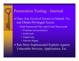 Penetration Testing - Internal
♦ Once Any Level of Access is Gained, Try
 and Obtain Privileged Access
  – Grab Password Files and Crack Passwords
     •   Pwdump3 and pwdump3e
     •   SAM Grab
     •   L0phtCrack
     •   John-the-Ripper
♦ Run More Sophisticated Exploits Against
 Vulnerable Services, Applications, Etc.
 