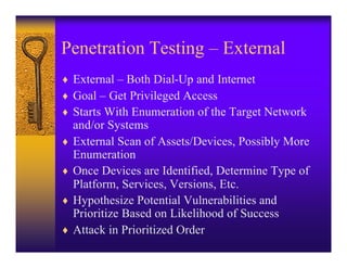 Penetration Testing – External
♦ External – Both Dial-Up and Internet
♦ Goal – Get Privileged Access
♦ Starts With Enumeration of the Target Network
    and/or Systems
♦   External Scan of Assets/Devices, Possibly More
    Enumeration
♦   Once Devices are Identified, Determine Type of
    Platform, Services, Versions, Etc.
♦   Hypothesize Potential Vulnerabilities and
    Prioritize Based on Likelihood of Success
♦   Attack in Prioritized Order
 