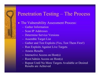 Penetration Testing – The Process
♦ The Vulnerability Assessment Process:
   – Gather Information
   – Scan IP Addresses
   – Determine Service Versions
   – Assemble Target List
   – Gather and Test Exploits (Yes, Test Them First!)
   – Run Exploits Against Live Targets
   – Assess Results
   – Interactive Access on Host(s)
   – Root/Admin Access on Host(s)
   – Repeat Until No More Targets Available or Desired
     Results are Achieved
 