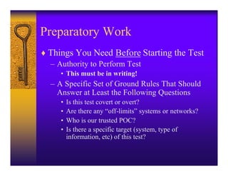 Preparatory Work
♦ Things You Need Before Starting the Test
  – Authority to Perform Test
     • This must be in writing!
  – A Specific Set of Ground Rules That Should
    Answer at Least the Following Questions
     •   Is this test covert or overt?
     •   Are there any “off-limits” systems or networks?
     •   Who is our trusted POC?
     •   Is there a specific target (system, type of
         information, etc) of this test?
 