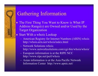 Gathering Information
♦ The First Thing You Want to Know is What IP
  Address Range(s) are Owned and/or Used by the
  Target Organization
♦ Start With a whois Lookup
  – American Registry for Internet Numbers (ARIN) whois
    http://whois.arin.net/whois/index.html
  – Network Solutions whois
    http://www.networksolutions.com/cgi-bin/whois/whois/
  – European information is at the RIPE NCC
    http://www.ripe.net/perl/whois
  – Asian information is at the Asia Pacific Network
    Information Center http://www.apnic.net/
 