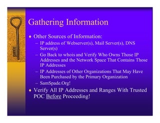 Gathering Information
♦ Other Sources of Information:
  – IP address of Webserver(s), Mail Server(s), DNS
    Server(s)
  – Go Back to whois and Verify Who Owns Those IP
    Addresses and the Network Space That Contains Those
    IP Addresses
  – IP Addresses of Other Organizations That May Have
    Been Purchased by the Primary Organization
  – SamSpade.Org!
♦ Verify All IP Addresses and Ranges With Trusted
  POC Before Proceeding!
 