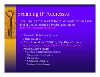 Scanning IP Addresses
♦ Intent: To Discover What Network Ports (Services) are Open
♦ Tool of Choice: nmap, by Fyodor Available at:
  http://www.insecure.org/nmap/

   – Written for Unix/Linux Systems
   – Freely available
   – Ported to Windows NT/2000 by eEye Digital Security
     http://www.eeye.com/html/Research/Tools/nmapnt.html
   – Provides Many Features
       •   Multiple different scanning methods
       •   Operating System detection
       •   Ping sweeps
       •   Changeable scan speed
       •   Multiple logging formats
 