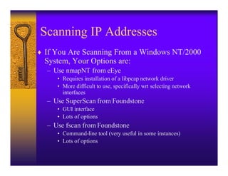 Scanning IP Addresses
♦ If You Are Scanning From a Windows NT/2000
  System, Your Options are:
  – Use nmapNT from eEye
     • Requires installation of a libpcap network driver
     • More difficult to use, specifically wrt selecting network
       interfaces
  – Use SuperScan from Foundstone
     • GUI interface
     • Lots of options
  – Use fscan from Foundstone
     • Command-line tool (very useful in some instances)
     • Lots of options
 