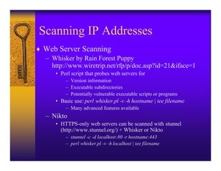 Scanning IP Addresses
♦ Web Server Scanning
  – Whisker by Rain Forest Puppy
    http://www.wiretrip.net/rfp/p/doc.asp?id=21&iface=1
      • Perl script that probes web servers for
          – Version information
          – Executable subdirectories
          – Potentially vulnerable executable scripts or programs
      • Basic use: perl whisker.pl -v -h hostname | tee filename
          – Many advanced features available
   – Nikto
      • HTTPS-only web servers can be scanned with stunnel
        (http://www.stunnel.org/) + Whisker or Nikto
          – stunnel -c -d localhost:80 -r hostname:443
          – perl whisker.pl -v -h localhost | tee filename
 