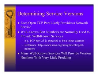 Determining Service Versions
♦ Each Open TCP Port Likely Provides a Network
  Service
♦ Well-Known Port Numbers are Normally Used to
  Provide Well-Known Services
  – e.g. TCP port 23 is expected to be a telnet daemon
  – Reference http://www.iana.org/assignments/port-
    numbers
♦ Many Well-Known Services Will Provide Version
  Numbers With Very Little Prodding
 