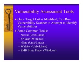 Vulnerability Assessment Tools
♦ Once Target List is Identified, Can Run
  Vulnerability Scanner to Attempt to Identify
  Vulnerabilities
♦ Some Common Tools:
  –   Nessus (Unix/Linux)
  –   SNScan (Windows)
  –   Nikto (Unix/Linux)
  –   Whisker (Unix/Linux)
  –   SMB Brute Forcer (Windows)
 
