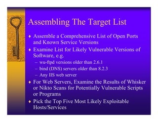 Assembling The Target List
♦ Assemble a Comprehensive List of Open Ports
  and Known Service Versions
♦ Examine List for Likely Vulnerable Versions of
  Software, e.g.
   – wu-ftpd versions older than 2.6.1
   – bind (DNS) servers older than 8.2.3
   – Any IIS web server
♦ For Web Servers, Examine the Results of Whisker
  or Nikto Scans for Potentially Vulnerable Scripts
  or Programs
♦ Pick the Top Five Most Likely Exploitable
  Hosts/Services
 
