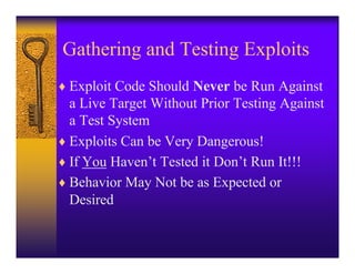 Gathering and Testing Exploits
♦ Exploit Code Should Never be Run Against
  a Live Target Without Prior Testing Against
  a Test System
♦ Exploits Can be Very Dangerous!
♦ If You Haven’t Tested it Don’t Run It!!!
♦ Behavior May Not be as Expected or
  Desired
 