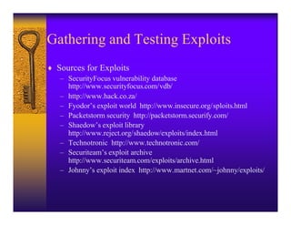 Gathering and Testing Exploits
♦ Sources for Exploits
   – SecurityFocus vulnerability database
     http://www.securityfocus.com/vdb/
   – http://www.hack.co.za/
   – Fyodor’s exploit world http://www.insecure.org/sploits.html
   – Packetstorm security http://packetstorm.securify.com/
   – Shaedow’s exploit library
     http://www.reject.org/shaedow/exploits/index.html
   – Technotronic http://www.technotronic.com/
   – Securiteam’s exploit archive
     http://www.securiteam.com/exploits/archive.html
   – Johnny’s exploit index http://www.martnet.com/~johnny/exploits/
 