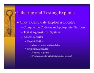 Gathering and Testing Exploits
♦ Once a Candidate Exploit is Located
  – Compile the Code on an Appropriate Platform
  – Test it Against Test System
  – Assess Results
     • Exploit Failed
        – Move on to the next candidate
     • Exploit Succeeded
        – What did it give us?
        – What can we do with that elevated access?
 
