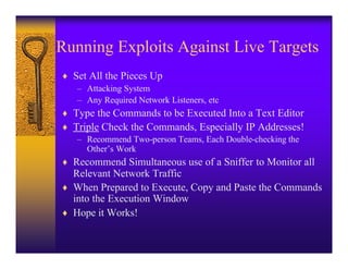 Running Exploits Against Live Targets
♦ Set All the Pieces Up
   – Attacking System
   – Any Required Network Listeners, etc
♦ Type the Commands to be Executed Into a Text Editor
♦ Triple Check the Commands, Especially IP Addresses!
   – Recommend Two-person Teams, Each Double-checking the
     Other’s Work
♦ Recommend Simultaneous use of a Sniffer to Monitor all
  Relevant Network Traffic
♦ When Prepared to Execute, Copy and Paste the Commands
  into the Execution Window
♦ Hope it Works!
 