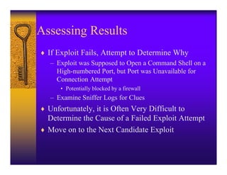 Assessing Results
♦ If Exploit Fails, Attempt to Determine Why
   – Exploit was Supposed to Open a Command Shell on a
     High-numbered Port, but Port was Unavailable for
     Connection Attempt
      • Potentially blocked by a firewall
   – Examine Sniffer Logs for Clues
♦ Unfortunately, it is Often Very Difficult to
  Determine the Cause of a Failed Exploit Attempt
♦ Move on to the Next Candidate Exploit
 