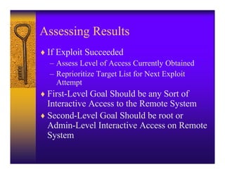 Assessing Results
♦ If Exploit Succeeded
  – Assess Level of Access Currently Obtained
  – Reprioritize Target List for Next Exploit
    Attempt
♦ First-Level Goal Should be any Sort of
  Interactive Access to the Remote System
♦ Second-Level Goal Should be root or
  Admin-Level Interactive Access on Remote
  System
 