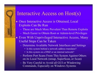 Interactive Access on Host(s)
♦ Once Interactive Access is Obtained, Local
  Exploits Can Be Run
   – These are Much More Prevalent Than Remote Exploits
   – Much Easier to Obtain Root or Admin-level Privileges
♦ Even With Unprivileged Interactive Access, Many
  Useful Steps Can be Taken
   – Determine Available Network Interfaces and Settings
      • Is this system behind a network address translator?
      • Is this system on a DMZ or an internal network?
   – Perform Port Scans From This System Against Others
     on its Local Network (nmap, SuperScan, or fscan)
   – Be Very Careful to Avoid all GUI or Windowing
     Commands, Especially on Windows Systems
 