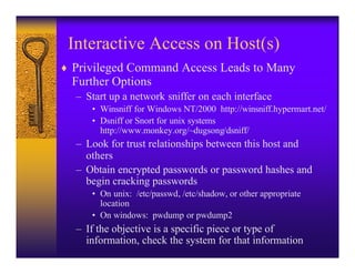 Interactive Access on Host(s)
♦ Privileged Command Access Leads to Many
  Further Options
  – Start up a network sniffer on each interface
     • Winsniff for Windows NT/2000 http://winsniff.hypermart.net/
     • Dsniff or Snort for unix systems
       http://www.monkey.org/~dugsong/dsniff/
  – Look for trust relationships between this host and
    others
  – Obtain encrypted passwords or password hashes and
    begin cracking passwords
     • On unix: /etc/passwd, /etc/shadow, or other appropriate
       location
     • On windows: pwdump or pwdump2
  – If the objective is a specific piece or type of
    information, check the system for that information
 