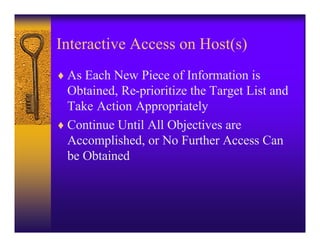 Interactive Access on Host(s)
♦ As Each New Piece of Information is
  Obtained, Re-prioritize the Target List and
  Take Action Appropriately
♦ Continue Until All Objectives are
  Accomplished, or No Further Access Can
  be Obtained
 