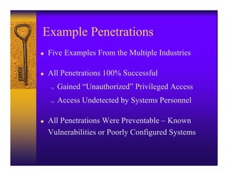 Example Penetrations
u   Five Examples From the Multiple Industries

u   All Penetrations 100% Successful
    ;   Gained “Unauthorized” Privileged Access
    ;   Access Undetected by Systems Personnel

u   All Penetrations Were Preventable – Known
    Vulnerabilities or Poorly Configured Systems
 