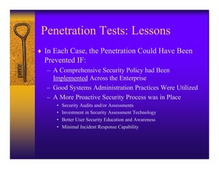 Penetration Tests: Lessons
♦ In Each Case, the Penetration Could Have Been
  Prevented IF:
   – A Comprehensive Security Policy had Been
     Implemented Across the Enterprise
   – Good Systems Administration Practices Were Utilized
   – A More Proactive Security Process was in Place
      •   Security Audits and/or Assessments
      •   Investment in Security Assessment Technology
      •   Better User Security Education and Awareness
      •   Minimal Incident Response Capability
 