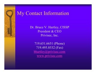 My Contact Information

     Dr. Bruce V. Hartley, CISSP
          President & CEO
            Privisec, Inc.

       719.651.6651 (Phone)
        719.495.8532 (Fax)
       bhartley@privisec.com
         www.privisec.com
 