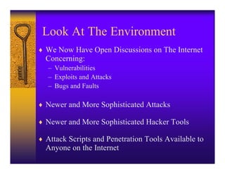 Look At The Environment
♦ We Now Have Open Discussions on The Internet
  Concerning:
   – Vulnerabilities
   – Exploits and Attacks
   – Bugs and Faults

♦ Newer and More Sophisticated Attacks

♦ Newer and More Sophisticated Hacker Tools

♦ Attack Scripts and Penetration Tools Available to
  Anyone on the Internet
 