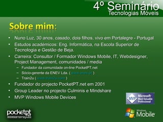 Nuno Luz, 30 anos, casado, dois filhos, vivo em Portalegre - Portugal Estudos académicos: Eng. Informática, na Escola Superior de Tecnologia e Gestão de Beja. Carreira: Consultor / Formador Windows Mobile, IT, Webdesigner, Project Management, comunidades / media Fundador da comunidade on-line PocketPT.net Sócio-gerente da ENEV Lda. (  www.enev.pt  )  Train2u (  www.train2u.com  ) Fundador do projecto PocketPT.net em 2001 Group Leader no projecto Culminis e Mindshare MVP Windows Mobile Devices 