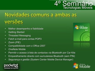 Melhor desempenho e fiabilidade Getting Started Threaded Messaging Fetch e-mail para contas POP3 Zoom (PIE) Compatibilidade com o Office 2007 OneNote Mobile Permitir o acesso à lista de contactos via Bluetooth por Car Kits Emparelhamento directo com auricularess Bluetooth (sem PIN) Segurança e gestão (System Center Mobile Device Manager) 