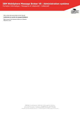 CERTYOU, 37 rue des Mathurins, 75008 PARIS - SAS au capital de 10 000 Euros
Tél : 01 42 93 52 72 - Fax : 01 70 72 02 72 - contact@certyou.com - www.certyou.com
RCS de Paris n° 804 509 461- TVA intracommunautaire FR03 804509461 - APE 8559A
Déclaration d’activité enregistrée sous le N° 11 75 52524 75 auprès du préfet de région d’Ile-de-France
IBM WebSphere Message Broker V8 : Administration système
Formation Informatique / Messagerie et Collaboratif / Collaboratif
Mise en place des services Web et de leur sécurité
Amélioration du courtier de messages WebSphere
Mise en œuvre d'une extension définie par l'utilisateur
Résumé du cours
 