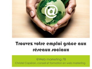 © Christel Capéran – Formation et conseil en web marketing - christel@wm78.fr
@Web marketing 78
Christel Capéran, conseil et formation en web marketing
Ask us about our
Web Marketing
InitiationTrainings or
Consultancy Services.
Whether your customers are
within a 10-mile radius or on the
other side of the world there are
web marketing levers to help
Target the world from your home
Trouvez votre emploi grâce aux
réseaux sociaux
@
 