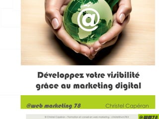 © Christel Capéran – Formation et conseil en web marketing - christel@wm78.fr
@web marketing 78 Christel Capéran
Ask us about our
Web Marketing
InitiationTrainings or
Consultancy Services.
Whether your customers are
within a 10-mile radius or on the
other side of the world there are
web marketing levers to help
Target the world from your home
Développez votre visibilité
grâce au marketing digital
@
 
