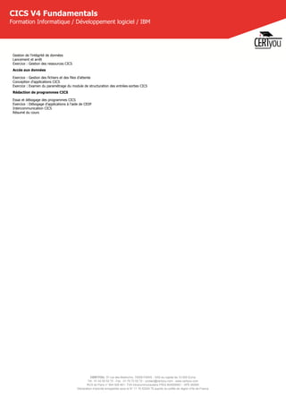 CERTYOU, 37 rue des Mathurins, 75008 PARIS - SAS au capital de 10 000 Euros
Tél : 01 42 93 52 72 - Fax : 01 70 72 02 72 - contact@certyou.com - www.certyou.com
RCS de Paris n° 804 509 461- TVA intracommunautaire FR03 804509461 - APE 8559A
Déclaration d’activité enregistrée sous le N° 11 75 52524 75 auprès du préfet de région d’Ile-de-France
CICS V4 Fundamentals
Formation Informatique / Développement logiciel / IBM
Gestion de l'intégrité de données
Lancement et arrêt
Exercice : Gestion des ressources CICS
Accès aux données
Exercice : Gestion des fichiers et des files d'attente
Conception d'applications CICS
Exercice : Examen du paramétrage du module de structuration des entrées-sorties CICS
Rédaction de programmes CICS
Essai et débogage des programmes CICS
Exercice : Débogage d'applications à l'aide de CEDF
Intercommunication CICS
Résumé du cours
 