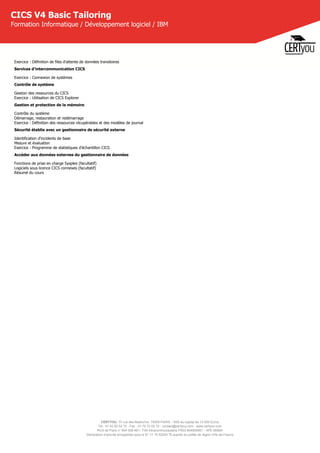 CERTYOU, 37 rue des Mathurins, 75008 PARIS - SAS au capital de 10 000 Euros
Tél : 01 42 93 52 72 - Fax : 01 70 72 02 72 - contact@certyou.com - www.certyou.com
RCS de Paris n° 804 509 461- TVA intracommunautaire FR03 804509461 - APE 8559A
Déclaration d’activité enregistrée sous le N° 11 75 52524 75 auprès du préfet de région d’Ile-de-France
CICS V4 Basic Tailoring
Formation Informatique / Développement logiciel / IBM
Exercice : Définition de files d'attente de données transitoires
Services d'intercommunication CICS
Exercice : Connexion de systèmes
Contrôle de système
Gestion des ressources du CICS
Exercice : Utilisation de CICS Explorer
Gestion et protection de la mémoire
Contrôle du système
Démarrage, restauration et redémarrage
Exercice : Définition des ressources récupérables et des modèles de journal
Sécurité établie avec un gestionnaire de sécurité externe
Identification d'incidents de base
Mesure et évaluation
Exercice : Programme de statistiques d'échantillon CICS
Accéder aux données externes du gestionnaire de données
Fonctions de prise en charge Sysplex (facultatif)
Logiciels sous licence CICS connexes (facultatif)
Résumé du cours
 