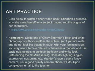• Click below to watch a short video about Sherman’s process,
why she uses herself as a subject matter, and the origins of
her characters.
• https://www.youtube.com/watch?v=tiszC33puc0
• Homework: Stage one of Cindy Sherman’s back and white
photographs with yourself as the subject (or if you are male
and do not feel like getting in touch with your feminine side,
you may use a female relative or friend as a model), and use
basic editing tools to achieve the black and white look
(referencing the Untitled series). Consider lighting, angles,
expression, costuming etc. You don’t have a use a fancy
camera, just a good quality camera phone will do. Upon
completion, email to the teacher.
 