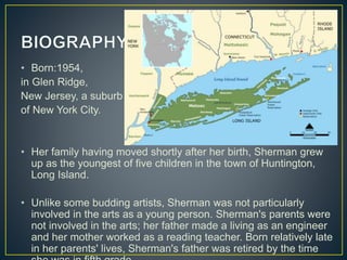 • Born:1954,
in Glen Ridge,
New Jersey, a suburb
of New York City.
• Her family having moved shortly after her birth, Sherman grew
up as the youngest of five children in the town of Huntington,
Long Island.
• Unlike some budding artists, Sherman was not particularly
involved in the arts as a young person. Sherman's parents were
not involved in the arts; her father made a living as an engineer
and her mother worked as a reading teacher. Born relatively late
in her parents' lives, Sherman's father was retired by the time
 