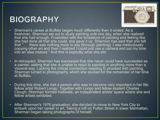 • Sherman's career at Buffalo began much differently then it ended. As a
freshman, Sherman set out to study painting until one day, when she realized
that she had enough. Frustrated with the limitations of painting and feeling like
she had done all that she could, she gave it up. Sherman has said that she felt
that " . . .there was nothing more to say [through painting]. I was meticulously
copying other art and then I realized I could just use a camera and put my time
into an idea instead." And this is explicitly what she did.
• In retrospect, Sherman has expressed that she never could have succeeded as
a painter, stating that she is unable to react to painting in anything more than a
visceral way. Lacking the critical connection needing to proceed with painting,
Sherman turned to photography, which she studied for the remainder of her time
at Buffalo.
• During this time, she met a person who was to become very important in her life:
fellow artist Robert Longo. Together with Longo and fellow student Charles
Clough, Sherman formed Hallwalls, an independent artists' space where she and
fellow artists exhibited.
• After Sherman's 1976 graduation, she decided to move to New York City to
embark upon her career in art. Taking a loft on Fulton Street in lower Manhattan,
Sherman began taking photographs of herself.
 