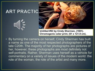 • By turning the camera on herself, Cindy Sherman has built
a name as one of the most respected photographers of the
late C20th. The majority of her photographs are pictures of
her, however, these photographs are most definitely not
self-portraits. Rather, Sherman uses herself as a vehicle for
commentary on a variety of issues of the modern world: the
role of the woman, the role of the artist and many more.
Untitled #93 by Cindy Sherman, (1981).
Chromogenic color print, (61 x 121.9 cm).
 