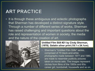 • It is through these ambiguous and eclectic photographs
that Sherman has developed a distinct signature style.
Through a number of different series of works, Sherman
has raised challenging and important questions about the
role and representation of women in society, the media
and the nature of the creation of art.
Untitled Film Still #21 by Cindy Sherman,
(1978). Gelatin silver print (19.1 x 24.1cm).
• Sherman's "Untitled Film Stills" series,
comprised of 70 black-and-white
photographs made between 1977 and 1980,
are made to resemble publicity pictures
taken on movie sets. The images represent
clichés from films of the 1950s and 60s:
career girl, bombshell, housewife and so on.
 